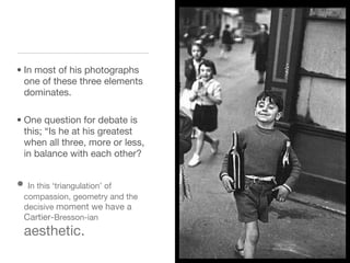 In most of his photographs one of these three elements dominates.   One question for debate is this; “Is he at his greatest when all three, more or less, in balance with each other? In this ‘triangulation’ of compassion, geometry and the decisive  moment we have a Cartier- Bresson-ian  aesthetic.  