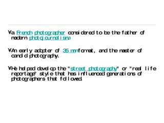 a  French   photographer  considered to be the father of modern  photojournalism . An early adopter of  35 mm  format, and the master of candid photography. He helped develop the " street photography " or "real life reportage" style that has influenced generations of photographers that followed. 