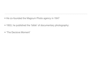 He co-founded the Magnum Photo agency in 1947 1953, he published the ‘bible’ of documentary photography: ‘The Decisive Moment’ 