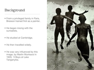 From a privileged family in Paris, Bresson trained first as a painter. He began mixing with the surrealists. He studied at Cambridge. He then travelled widely. He was very influenced by this image, by Martin Munkacsi in 1929, ‘3 Boys at Lake Tanganyika. Background 