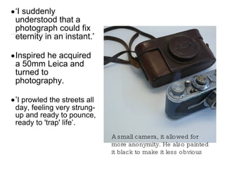 A small camera, it allowed for more anonymity. He also painted it black to make it less obvious ‘ I suddenly understood that a photograph could fix eternity in an instant.’ Inspired he acquired a 50mm Leica and turned to photography. ‘ I prowled the streets all day, feeling very strung-up and ready to pounce, ready to 'trap' life’. 