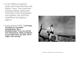 ‘ Death of a loyalist soldier’ 1936 Robert Capa In the 1930’s he shared a studio with David Seymour and Robert `Capa. They were both photojournalists, particularly interested in War photography and together with HCB they established the Magnum agency. Capa advised HCB: ‘D on't keep the label of a surrealist photographer. Be a photojournalist. If not you will fall into mannerisms. Keep surrealism in your little heart, my dear. Don't fidget. Get moving!" 