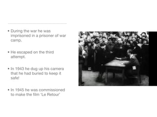 During the war he was imprisoned in a prisoner of war camp. He escaped on the third attempt. In 1943 he dug up his camera that he had buried to keep it safe! In 1945 he was commissioned to make the film ‘Le Retour’ 