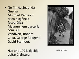 • No fim da Segunda
  Guerra
  Mundial, Bresson
  criou a agência
  fotográfica
  Magnum, em parceria
  com Bill
  Vandivert, Robert
  Capa, George Rodger e
  David Seymour.

 •No ano 1974, decide     México, 1964

 voltar à pintura.
 