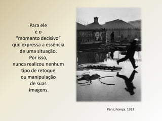 Para ele
           éo
 “momento decisivo”
que expressa a essência
   de uma situação.
        Por isso,
nunca realizou nenhum
    tipo de retoque
   ou manipulação
         de suas
        imagens.


                          Paris, França. 1932
 