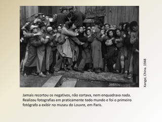 Xangai, China. 1948
Jamais recortou os negativos, não cortava, nem enquadrava nada.
Realizou fotografias em praticamente todo mundo e foi o primeiro
fotógrafo a exibir no museu do Louvre, em Paris.
 