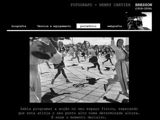 FOTOGRAFO - HENRY CARTIER  BRESSON (1918-2004) biografia Técnica e equipamento portefólio webgrafia Sabia programar a acção no seu espaço físico, esperando que esta atinja o seu ponto alto numa determinada altura. É esse o momento decisivo. 