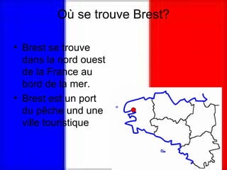 Où se trouve Brest? Brest se trouve dans la nord ouest de la France au bord de la mer. Brest est un port du pêche und une ville touristique 