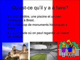 Qu’est-ce qu’il y a à faire? Il y a un théâtre, une piscine et un parc zoologique à Brest.  Il y a beaucop de monuments historiques à Brest. Il y a un stade où on peut regarder un match de football.  