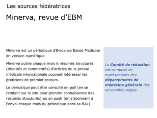 Minerva, revue d’EBM
Minerva est un périodique d’Evidence Based Medicine
en version numérique.
Minerva publie chaque mois 6 résumés structurés
(discutés et commentés) d’articles de la presse
médicale internationale pouvant intéresser les
praticiens de premier recours.
Le périodique peut être consulté en pull (en se
rendant sur le site pour prendre connaissance des
résumés structurés) ou en push (en s’abonnant à
l’envoi chaque mois du périodique dans sa BAL).
Le Comité de rédaction
est composé de
représentants des
départements de
médecine générale des
universités belges.
Les sources fédératrices
 