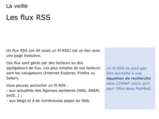 Les flux RSS
Un flux RSS (on dit aussi un fil RSS) est un lien avec
une page évolutive.
Ces flux sont gérés par des lecteurs ou des
agrégateurs de flux. Les plus simples de ces lecteurs
sont les navigateurs (Internet Explorer, Firefox ou
Safari).
Vous pouvez accrocher un fil RSS :
- aux actualités des Agences sanitaires (HAS, ANSM,
InVS…) ;
- aux blogs et à de nombreuses pages du Web.
.
Un fil RSS ne peut pas
être accroché à une
équation de recherche
dans CISMeF (alors qu’il
peut l’être dans PubMed)
La veille
 