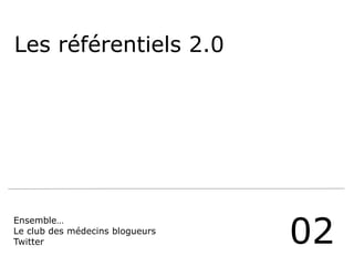 Les référentiels 2.0
02
Ensemble…
Le club des médecins blogueurs
Twitter
 