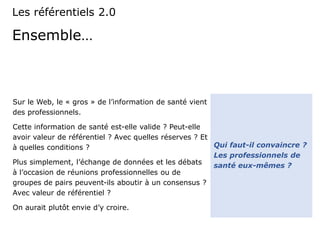 Ensemble…
Sur le Web, le « gros » de l’information de santé vient
des professionnels.
Cette information de santé est-elle valide ? Peut-elle
avoir valeur de référentiel ? Avec quelles réserves ? Et
à quelles conditions ?
Plus simplement, l’échange de données et les débats
à l’occasion de réunions professionnelles ou de
groupes de pairs peuvent-ils aboutir à un consensus ?
Avec valeur de référentiel ?
On aurait plutôt envie d’y croire.
Les référentiels 2.0
Qui faut-il convaincre ?
Les professionnels de
santé eux-mêmes ?
 