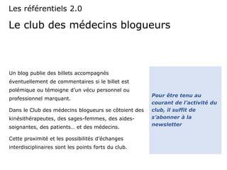 Le club des médecins blogueurs
Un blog publie des billets accompagnés
éventuellement de commentaires si le billet est
polémique ou témoigne d’un vécu personnel ou
professionnel marquant.
Dans le Club des médecins blogueurs se côtoient des
kinésithérapeutes, des sages-femmes, des aides-
soignantes, des patients… et des médecins.
Cette proximité et les possibilités d’échanges
interdisciplinaires sont les points forts du club.
Les référentiels 2.0
Pour être tenu au
courant de l’activité du
club, il suffit de
s’abonner à la
newsletter
 