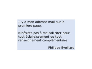 Il y a mon adresse mail sur la
première page.
N’hésitez pas à me solliciter pour
tout éclaircissement ou tout
renseignement complémentaire
Philippe Eveillard
 