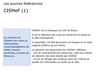 CISMeF (1)
CISMeF est le catalogue du CHU de Rouen
Il est la référence des outils de recherche en santé sur
le Web francophone.
Il rassemble 110 000 documents en français et en texte
intégral (chiffres de juin 2015).
La sélection des documents par CISMeF s’effectue :
- lors du recensement des ressources, selon les critères
de sélection des sites édictés par CISMeF,
- et lors du filtrage des contenus selon les critères de
qualité de l’information en santé sur le Web.
Le contenu de
CISMeF est riche en
référentiels :
recommandations de
l’HAS, revues
Cochrane, articles de
Minerva…
Les sources fédératrices
 