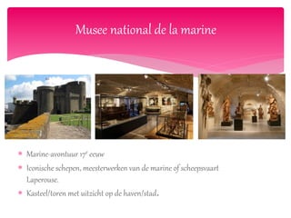  Marine-avontuur 17e eeuw
 Iconische schepen, meesterwerken van de marine of scheepsvaart
Laperouse.
 Kasteel/toren met uitzicht op de haven/stad.
Musee national de la marine
 