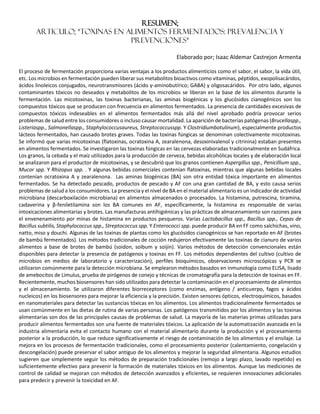 RESUMEN;
ARTICULO; *Toxinas en Alimentos Fermentados: Prevalencia y
Prevenciones*
Elaborado por; Isaac Aldemar Castrejon Armenta
El proceso de fermentación proporciona varias ventajas a los productos alimenticios como el sabor, el sabor, la vida útil,
etc. Los microbios en fermentación pueden liberar sus metabolitos bioactivos como vitaminas, péptidos, exopolisacáridos,
ácidos linoleicos conjugados, neurotransmisores (ácido γ-aminobutírico; GABA) y oligosacáridos. Por otro lado, algunos
contaminantes tóxicos no deseados y metabolitos de los microbios se liberan en la base de los alimentos durante la
fermentación. Las micotoxinas, las toxinas bacterianas, las aminas biogénicas y los glucósidos cianogénicos son los
compuestos tóxicos que se producen con frecuencia en alimentos fermentados. La presencia de cantidades excesivas de
compuestos tóxicos indeseables en el alimentos fermentados más allá del nivel aprobado podría provocar serios
problemas de salud entre los consumidores o incluso causar mortalidad. La aparición de bacterias patógenas (Brucellaspp.,
Listeriaspp., Salmonellaspp., Staphylococcusaureus, Streptococcusspp. Y Clostridiumbotulinum), especialmente productos
lácteos fermentados, han causado brotes graves. Todas las toxinas fúngicas se denominan colectivamente micotoxinas.
Se informó que varias micotoxinas (flatoxinas, ocratoxina A, zearalenona, desoxinivalenol y citrinina) estaban presentes
en alimentos fermentados. Se investigaron las toxinas fúngicas en las cervezas elaboradas tradicionalmente en Sudáfrica.
Los granos, la cebada y el maíz utilizados para la producción de cerveza, bebidas alcohólicas locales y de elaboración local
se analizaron para el productor de micotoxinas, y se descubrió que los granos contienen Aspergillus spp., Penicillium spp.,
Mucor spp. Y Rhizopus spp. . Y algunas bebidas comerciales contenían flatoxinas, mientras que algunas bebidas locales
contenían ocratoxina A y zearalenona. Las aminas biogénicas (BA) son otra entidad tóxica importante en alimentos
fermentados. Se ha detectado pescado, productos de pescado y AF con una gran cantidad de BA, y esto causa serios
problemas de salud a los consumidores. La presencia y el nivel de BA en el material alimentario es un indicador de actividad
microbiana (descarboxilación microbiana) en alimentos almacenados o procesados. La histamina, putrescina, tiramina,
cadaverina y β-feniletilamina son los BA comunes en AF, específicamente, la histamina es responsable de varias
intoxicaciones alimentarias y brotes. Las manufacturas antihigiénicas y las prácticas de almacenamiento son razones para
el envenenamiento por minas de histamina en productos pesqueros. Varias Lactobacillus spp., Bacillus spp., Cepas de
Bacillus subtilis, Staphylococcus spp., Streptococcus spp. Y Enterococci spp. puede producir BA en FF como salchichas, vino,
natto, miso y douchi. Algunas de las toxinas de plantas como los glucósidos cianogénicos se han reportado en AF (brotes
de bambú fermentados). Los métodos tradicionales de cocción redujeron efectivamente las toxinas de cianuro de varios
alimentos a base de brotes de bambú (soidon, soibum y soijin). Varios métodos de detección convencionales están
disponibles para detectar la presencia de patógenos y toxinas en FF. Los métodos dependientes del cultivo (cultivo de
microbios en medios de laboratorio y caracterización), perfiles bioquímicos, observaciones microscópicas y PCR se
utilizaron comúnmente para la detección microbiana. Se emplearon métodos basados en inmunología como ELISA, lisado
de amebocitos de Limulus, prueba de pirógenos de conejo y técnicas de cromatografía para la detección de toxinas en FF.
Recientemente, muchos biosensores han sido utilizados para detectar la contaminación en el procesamiento de alimentos
y el almacenamiento. Se utilizaron diferentes biorreceptores (como enzimas, antígeno / anticuerpo, fagos y ácidos
nucleicos) en los biosensores para mejorar la eficiencia y la precisión. Existen sensores ópticos, electroquímicos, basados
en nanomateriales para detectar las sustancias tóxicas en los alimentos. Los alimentos tradicionalmente fermentados se
usan comúnmente en las dietas de rutina de varias personas. Los patógenos transmitidos por los alimentos y las toxinas
alimentarias son dos de las principales causas de problemas de salud. La mayoría de las materias primas utilizadas para
producir alimentos fermentados son una fuente de materiales tóxicos. La aplicación de la automatización avanzada en la
industria alimentaria evita el contacto humano con el material alimentario durante la producción y el procesamiento
posterior a la producción, lo que reduce significativamente el riesgo de contaminación de los alimentos y el ensilaje. La
mejora en los procesos de fermentación tradicionales, como el procesamiento posterior (calentamiento, congelación y
descongelación) puede preservar el sabor antiguo de los alimentos y mejorar la seguridad alimentaria. Algunos estudios
sugieren que simplemente seguir los métodos de preparación tradicionales (remojo a largo plazo, lavado repetido) es
suficientemente efectivo para prevenir la formación de materiales tóxicos en los alimentos. Aunque las mediciones de
control de calidad se mejoran con métodos de detección avanzados y eficientes, se requieren innovaciones adicionales
para predecir y prevenir la toxicidad en AF.
 