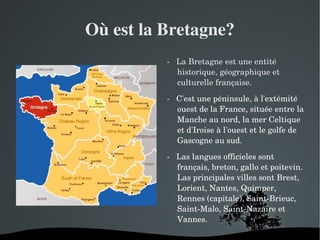 Où est la Bretagne?
              ­   La Bretagne est une entité 
                  historique, géographique et 
                  culturelle française.

              ­   C'est une péninsule, à l'extémité 
                  ouest de la France, située entre la 
                  Manche au nord, la mer Celtique 
                  et d'Iroise à l'ouest et le golfe de 
                  Gascogne au sud.

              ­   Las langues officieles sont 
                  français, breton, gallo et poitevin. 
                  Las principales villes sont Brest, 
                  Lorient, Nantes, Quimper, 
                  Rennes (capitale), Saint­Brieuc, 
                  Saint­Malo, Saint­Nazaire et 
                  Vannes.

          
 