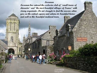 Locronan
Locronan has entered the exclusive club of "small towns of
character" and "the most beautiful villages of France" with
strong arguments. Do not struggle to find the reasons when
you see the central square and admire its beautiful homes
and well in this beautiful medieval town.

 