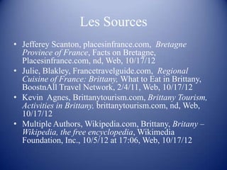 Les Sources
• Jefferey Scanton, placesinfrance.com, Bretagne
  Province of France, Facts on Bretagne,
  Placesinfrance.com, nd, Web, 10/17/12
• Julie, Blakley, Francetravelguide.com, Regional
  Cuisine of France: Brittany, What to Eat in Brittany,
  BoostnAll Travel Network, 2/4/11, Web, 10/17/12
• Kevin Agnes, Brittanytourism.com, Brittany Tourism,
  Activities in Brittany, brittanytourism.com, nd, Web,
  10/17/12
• Multiple Authors, Wikipedia.com, Brittany, Britany –
  Wikipedia, the free encyclopedia, Wikimedia
  Foundation, Inc., 10/5/12 at 17:06, Web, 10/17/12
 