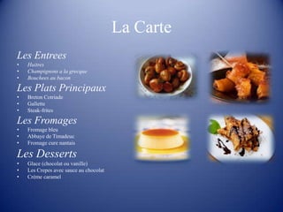 La Carte
Les Entrees
•   Huitres
•   Champignons a la grecque
•   Bouchees au bacon

Les Plats Principaux
•   Breton Cotriade
•   Gallette
•   Steak-frites

Les Fromages
•   Fromage bleu
•   Abbaye de Timadeuc
•   Fromage cure nantais

Les Desserts
•   Glace (chocolat ou vanille)
•   Les Crepes avec sauce au chocolat
•   Crème caramel
 