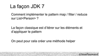 La façon JDK 7
Comment implémenter le pattern map / filter / reduce
sur List<Person> ?
La façon classique est d’itérer sur les éléments et
d’appliquer le pattern
On peut pour cela créer une méthode helper

 