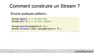 Comment construire un Stream ?
Encore quelques patterns :
Stream.empty() ; // Stream vide
Stream.of(T t) ; // un seul élément
Stream.generate(Supplier<T> s) ;
Stream.iterate(T seed, UnaryOperator<T> f) ;

 