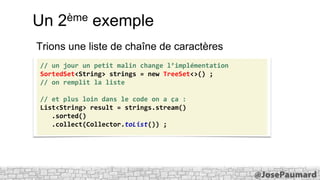 Un

ème
2

exemple

Trions une liste de chaîne de caractères
// un jour un petit malin change l’implémentation
SortedSet<String> strings = new TreeSet<>() ;
// on remplit la liste
// et plus loin dans le code on a ça :
List<String> result = strings.stream()
.sorted()
.collect(Collector.toList()) ;

 