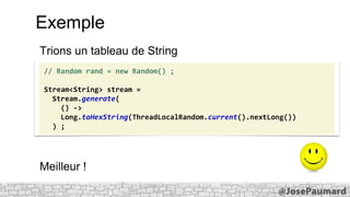 Exemple
Trions un tableau de String
// Random rand = new Random() ;
Stream<String> stream =
Stream.generate(
() ->
Long.toHexString(ThreadLocalRandom.current().nextLong())
) ;

Meilleur !

 