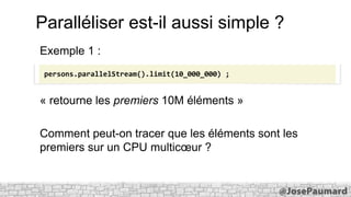 Paralléliser est-il aussi simple ?
Exemple 1 :
persons.parallelStream().limit(10_000_000) ;

« retourne les premiers 10M éléments »

Comment peut-on tracer que les éléments sont les
premiers sur un CPU multicœur ?

 