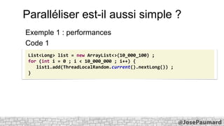 Paralléliser est-il aussi simple ?
Exemple 1 : performances
Code 1
List<Long> list = new ArrayList<>(10_000_100) ;
for (int i = 0 ; i < 10_000_000 ; i++) {
list1.add(ThreadLocalRandom.current().nextLong()) ;
}

 