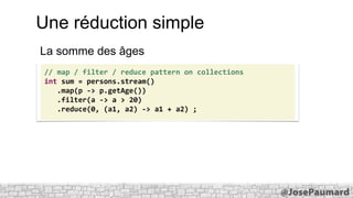 Une réduction simple
La somme des âges
// map / filter / reduce pattern on collections
int sum = persons.stream()
.map(p -> p.getAge())
.filter(a -> a > 20)
.reduce(0, (a1, a2) -> a1 + a2) ;

 