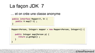 La façon JDK 7
… et on crée une classe anonyme
public interface Mapper<T, V> {
public V map(T t) ;
}
Mapper<Person, Integer> mapper = new Mapper<Person, Integer>() {

public Integer map(Person p) {
return p.getAge() ;
}
}

 