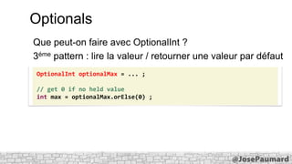 Optionals
Que peut-on faire avec OptionalInt ?
3éme pattern : lire la valeur / retourner une valeur par défaut
OptionalInt optionalMax = ... ;
// get 0 if no held value
int max = optionalMax.orElse(0) ;

 