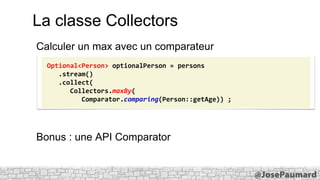 La classe Collectors
Calculer un max avec un comparateur
Optional<Person> optionalPerson = persons
.stream()
.collect(
Collectors.maxBy(
Comparator.comparing(Person::getAge)) ;

Bonus : une API Comparator

 