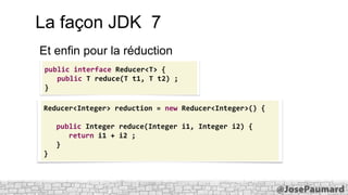 La façon JDK 7
Et enfin pour la réduction
public interface Reducer<T> {
public T reduce(T t1, T t2) ;
}
Reducer<Integer> reduction = new Reducer<Integer>() {

public Integer reduce(Integer i1, Integer i2) {
return i1 + i2 ;
}
}

 