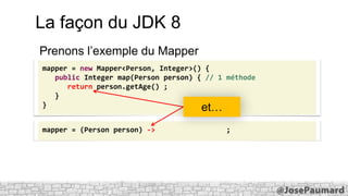 La façon du JDK 8
Prenons l’exemple du Mapper
mapper = new Mapper<Person, Integer>() {
public Integer map(Person person) { // 1 méthode
return person.getAge() ;
}
}
et…
mapper = (Person person) ->

;

 