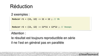 Réduction
2 exemples :
Reducer r1 = (i1, i2) -> i1 + i2 ; // Ok

Reducer r2 = (i1, i2) -> i1*i1 + i2*i2 ; // Oooops

Attention :
le résultat est toujours reproductible en série
il ne l’est en général pas en parallèle

 
