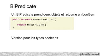 BiPredicate
Un BiPredicate prend deux objets et retourne un booléen
public interface BiPredicate<T, U> {

boolean test(T t, U u) ;
}

Version pour les types booléens

 
