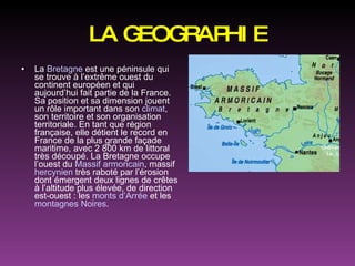 LA GEOGRAPHIE La  Bretagne  est une péninsule qui se trouve à l’extrême ouest du continent européen et qui aujourd’hui fait partie de la France. Sa position et sa dimension jouent un rôle important dans son  climat , son territoire et son organisation territoriale. En tant que région française, elle détient le record en France de la plus grande façade maritime, avec 2 800 km de littoral très découpé. La Bretagne occupe l’ouest du  Massif armoricain , massif  hercynien  très raboté par l’érosion dont émergent deux lignes de crêtes à l’altitude plus élevée, de direction est-ouest : les  monts d’Arrée  et les  montagnes Noires . 