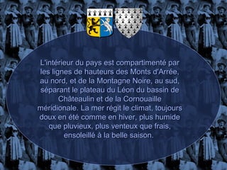 L'intérieur du pays est compartimenté par
les lignes de hauteurs des Monts d'Arrée,
au nord, et de la Montagne Noire, au sud,
séparant le plateau du Léon du bassin de
       Châteaulin et de la Cornouaille
méridionale. La mer régit le climat, toujours
doux en été comme en hiver, plus humide
   que pluvieux, plus venteux que frais,
        ensoleillé à la belle saison.
 