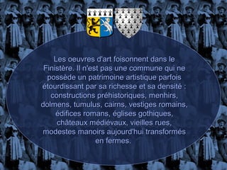 Les oeuvres d'art foisonnent dans le
 Finistère. Il n'est pas une commune qui ne
  possède un patrimoine artistique parfois
étourdissant par sa richesse et sa densité :
   constructions préhistoriques, menhirs,
dolmens, tumulus, cairns, vestiges romains,
     édifices romans, églises gothiques,
     châteaux médiévaux, vieilles rues,
modestes manoirs aujourd'hui transformés
                   en fermes.
 