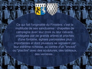 Ce qui fait l'originalité du Finistère, c'est la
   multitude de ses sanctuaires : chapelles de
   campagne avec leur croix ou leur calvaire,
   protégées par de grands arbres et proches
    d'une fontaine, églises paroissiales plus
 importantes et dont plusieurs se signalent par
 leur extrême richesse, au centre d'un "enclos"
ou "placître" avec des sculptures, des tableaux,
                   des verrières...
 