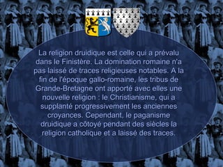 La religion druidique est celle qui a prévalu
 dans le Finistère. La domination romaine n'a
pas laissé de traces religieuses notables. A la
  fin de l'époque gallo-romaine, les tribus de
Grande-Bretagne ont apporté avec elles une
    nouvelle religion : le Christianisme, qui a
   supplanté progressivement les anciennes
     croyances. Cependant, le paganisme
   druidique a côtoyé pendant des siècles la
   religion catholique et a laissé des traces.
 