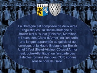 La Bretagne est composée de deux aires
    linguistiques : la Basse-Bretagne ou
 Breizh Izel à l'ouest (Finistère, Morbihan
et l'ouest des Côtes-d'Armor) où l'on parle
  une langue apparentée au gallois et au
cornique, et la Haute-Bretagne ou Breizh
Uhel à l'est (Ille-et-Vilaine, Côtes-d'Armor
  est, Loire-Atlantique) où l'on parle des
 dialectes romans (langues d‘Oïl) connus
            sous le nom de Gallo.
 
