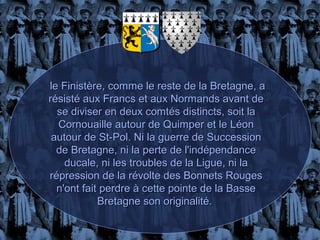 le Finistère, comme le reste de la Bretagne, a
résisté aux Francs et aux Normands avant de
  se diviser en deux comtés distincts, soit la
  Cornouaille autour de Quimper et le Léon
 autour de St-Pol. Ni la guerre de Succession
  de Bretagne, ni la perte de l'indépendance
    ducale, ni les troubles de la Ligue, ni la
répression de la révolte des Bonnets Rouges
  n'ont fait perdre à cette pointe de la Basse
            Bretagne son originalité.
 