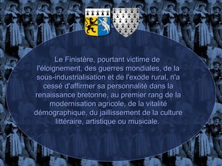Le Finistère, pourtant victime de
 l'éloignement, des guerres mondiales, de la
 sous-industrialisation et de l'exode rural, n'a
    cessé d'affirmer sa personnalité dans la
renaissance bretonne, au premier rang de la
      modernisation agricole, de la vitalité
démographique, du jaillissement de la culture
        littéraire, artistique ou musicale.
 