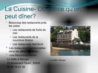 La Cuisine- Où est-ce qu’on
peut dîner?
• Beaucoup des restaurants prés
 les cotes:
   • Les restaurants de fruits de
     mer
   • Les restaurants de la
     nourriture Breton
   • Les restaurants fast-food.
• Les restaurants traditionnelles
 dans les villes intérieurs
• Une Recommandation:
La Salle à Manger                   La Salle a Manger
25 Boulevard Ferart, 35800
02 99 16 07 95
 