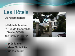 Les Hôtels
Je recommande:

Hôtel de la Marine
7 Rue de General de
 Gaulle, 56590
tel: 02 97 23 06 52

• près la mer
• dans Groix L'île
• un restaurant
 